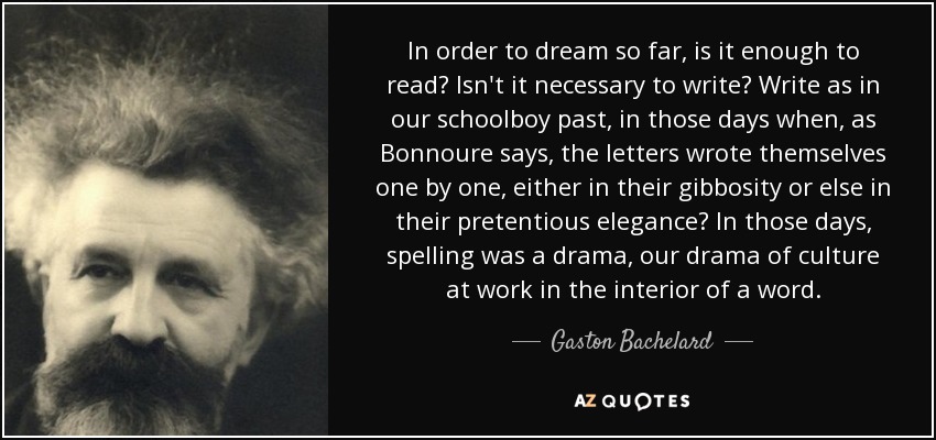 In order to dream so far, is it enough to read? Isn't it necessary to write? Write as in our schoolboy past, in those days when, as Bonnoure says, the letters wrote themselves one by one, either in their gibbosity or else in their pretentious elegance? In those days, spelling was a drama, our drama of culture at work in the interior of a word. - Gaston Bachelard