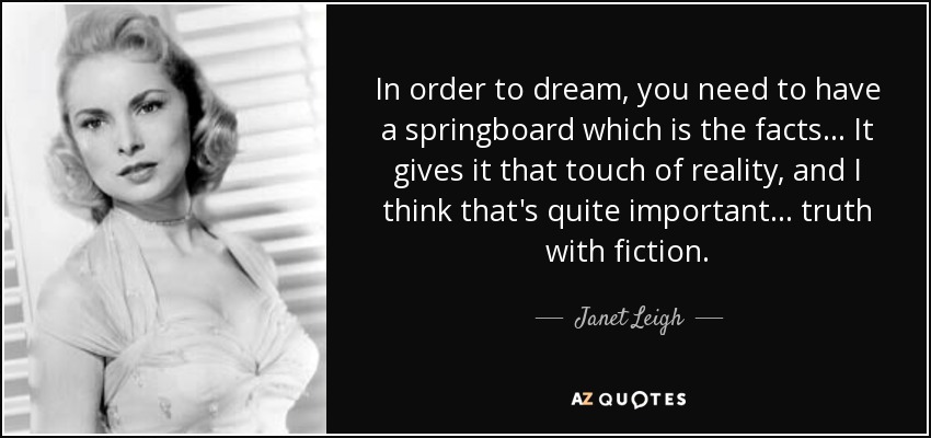 In order to dream, you need to have a springboard which is the facts... It gives it that touch of reality, and I think that's quite important... truth with fiction. - Janet Leigh