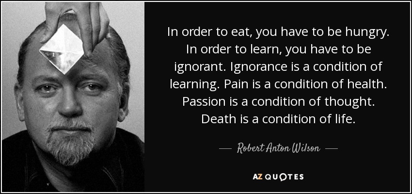 In order to eat, you have to be hungry. In order to learn, you have to be ignorant. Ignorance is a condition of learning. Pain is a condition of health. Passion is a condition of thought. Death is a condition of life. - Robert Anton Wilson