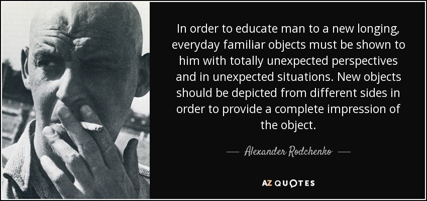 In order to educate man to a new longing, everyday familiar objects must be shown to him with totally unexpected perspectives and in unexpected situations. New objects should be depicted from different sides in order to provide a complete impression of the object. - Alexander Rodchenko