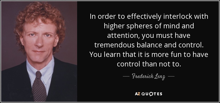 In order to effectively interlock with higher spheres of mind and attention, you must have tremendous balance and control. You learn that it is more fun to have control than not to. - Frederick Lenz