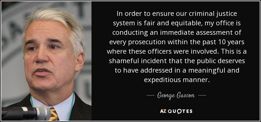 In order to ensure our criminal justice system is fair and equitable, my office is conducting an immediate assessment of every prosecution within the past 10 years where these officers were involved. This is a shameful incident that the public deserves to have addressed in a meaningful and expeditious manner. - George Gascon