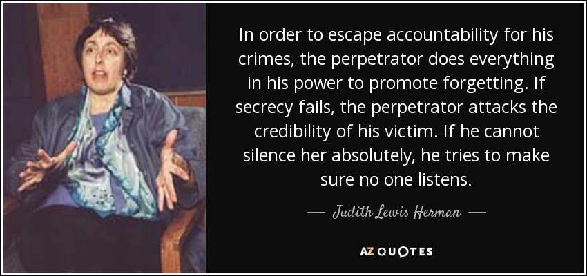 In order to escape accountability for his crimes, the perpetrator does everything in his power to promote forgetting. If secrecy fails, the perpetrator attacks the credibility of his victim. If he cannot silence her absolutely, he tries to make sure no one listens. - Judith Lewis Herman