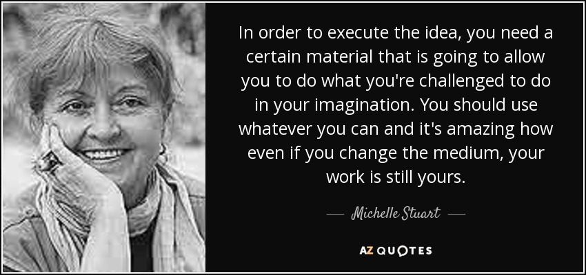 In order to execute the idea, you need a certain material that is going to allow you to do what you're challenged to do in your imagination. You should use whatever you can and it's amazing how even if you change the medium, your work is still yours. - Michelle Stuart