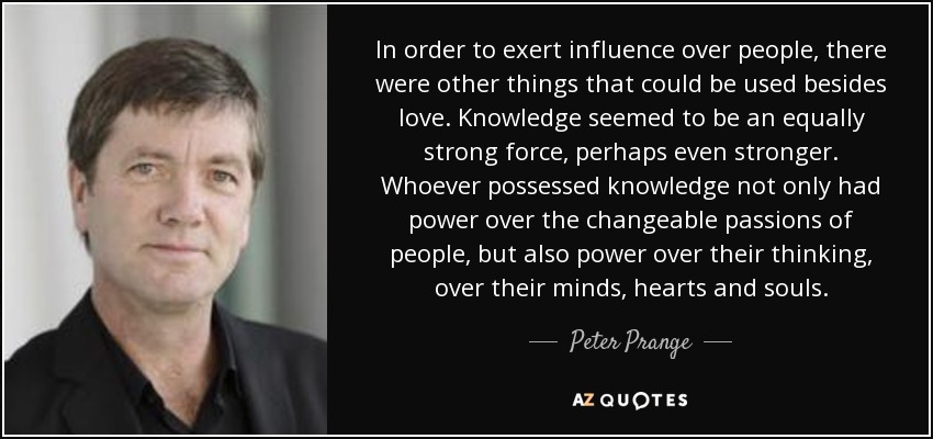 In order to exert influence over people, there were other things that could be used besides love. Knowledge seemed to be an equally strong force, perhaps even stronger. Whoever possessed knowledge not only had power over the changeable passions of people, but also power over their thinking, over their minds, hearts and souls. - Peter Prange