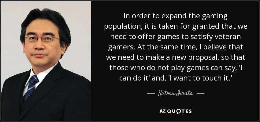 In order to expand the gaming population, it is taken for granted that we need to offer games to satisfy veteran gamers. At the same time, I believe that we need to make a new proposal, so that those who do not play games can say, 'I can do it' and, 'I want to touch it.' - Satoru Iwata