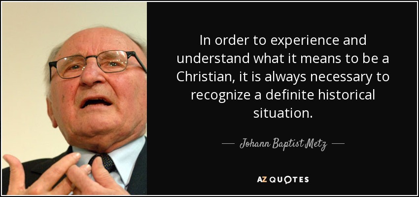 In order to experience and understand what it means to be a Christian, it is always necessary to recognize a definite historical situation. - Johann Baptist Metz