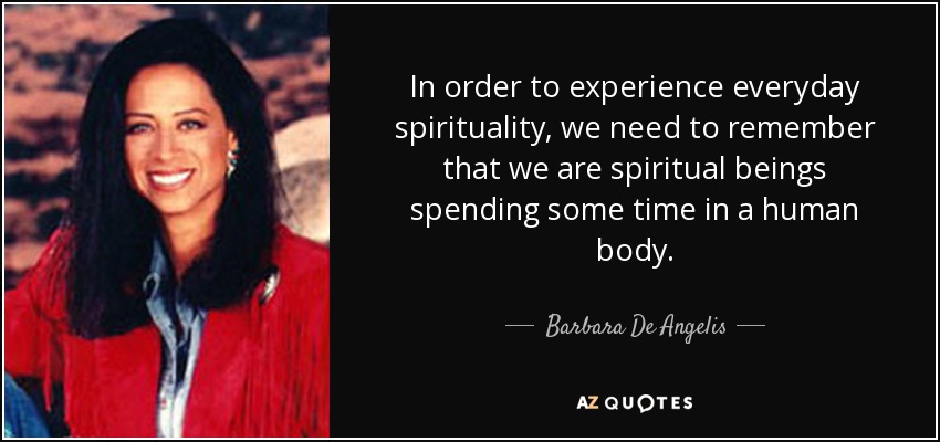 In order to experience everyday spirituality, we need to remember that we are spiritual beings spending some time in a human body. - Barbara De Angelis