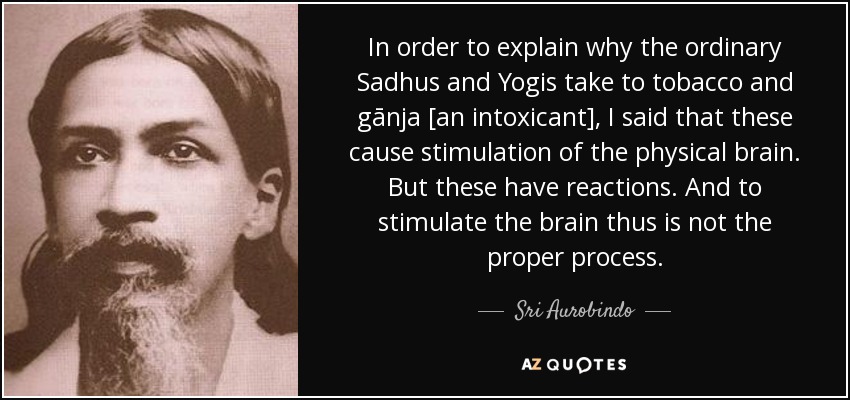 In order to explain why the ordinary Sadhus and Yogis take to tobacco and gānja [an intoxicant], I said that these cause stimulation of the physical brain. But these have reactions. And to stimulate the brain thus is not the proper process. - Sri Aurobindo