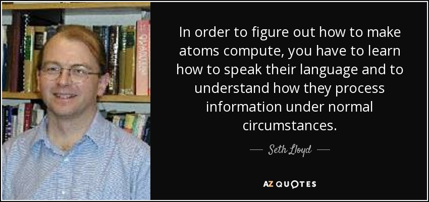 In order to figure out how to make atoms compute, you have to learn how to speak their language and to understand how they process information under normal circumstances. - Seth Lloyd