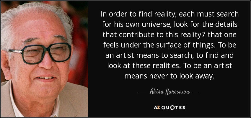 In order to find reality, each must search for his own universe, look for the details that contribute to this reality7 that one feels under the surface of things. To be an artist means to search, to find and look at these realities. To be an artist means never to look away. - Akira Kurosawa