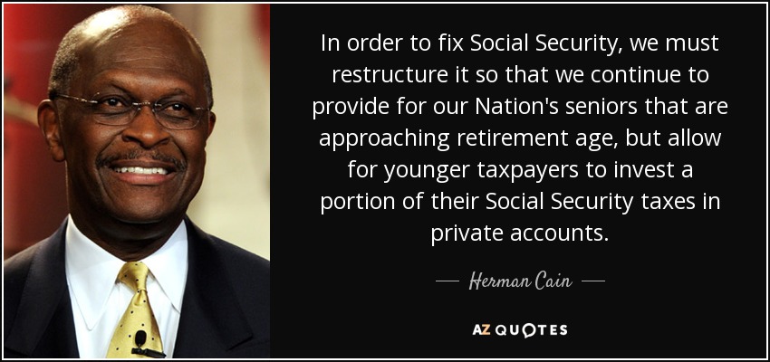In order to fix Social Security, we must restructure it so that we continue to provide for our Nation's seniors that are approaching retirement age, but allow for younger taxpayers to invest a portion of their Social Security taxes in private accounts. - Herman Cain