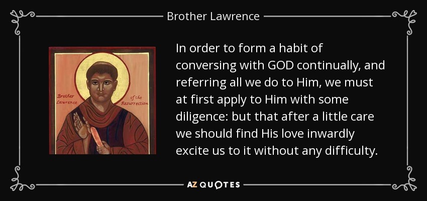 In order to form a habit of conversing with GOD continually, and referring all we do to Him, we must at first apply to Him with some diligence: but that after a little care we should find His love inwardly excite us to it without any difficulty. - Brother Lawrence