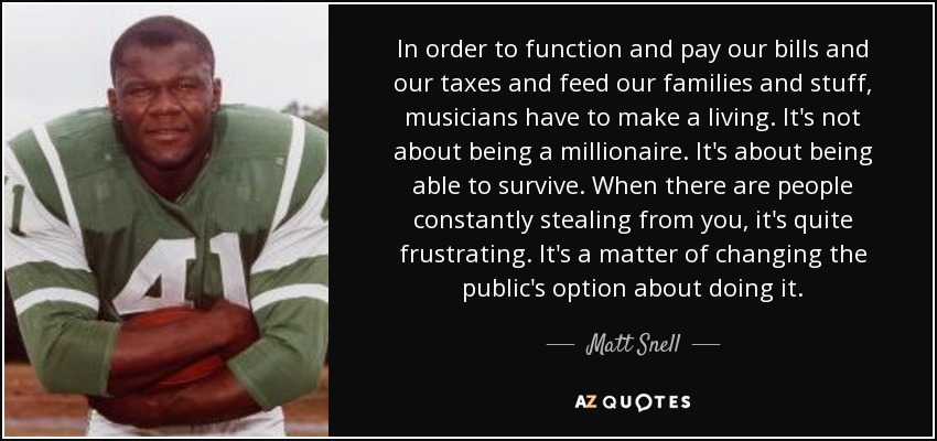 In order to function and pay our bills and our taxes and feed our families and stuff, musicians have to make a living. It's not about being a millionaire. It's about being able to survive. When there are people constantly stealing from you, it's quite frustrating. It's a matter of changing the public's option about doing it. - Matt Snell