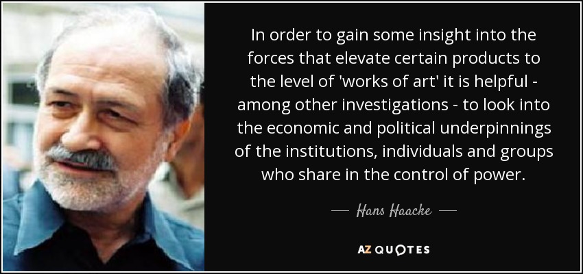 In order to gain some insight into the forces that elevate certain products to the level of 'works of art' it is helpful - among other investigations - to look into the economic and political underpinnings of the institutions, individuals and groups who share in the control of power. - Hans Haacke
