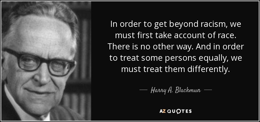 In order to get beyond racism, we must first take account of race. There is no other way. And in order to treat some persons equally, we must treat them differently. - Harry A. Blackmun