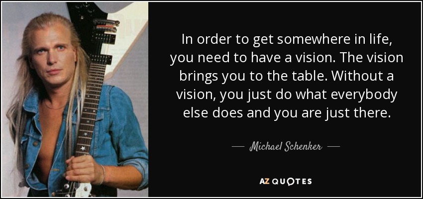 In order to get somewhere in life, you need to have a vision. The vision brings you to the table. Without a vision, you just do what everybody else does and you are just there. - Michael Schenker