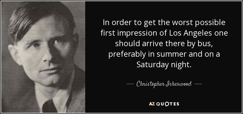 In order to get the worst possible first impression of Los Angeles one should arrive there by bus, preferably in summer and on a Saturday night. - Christopher Isherwood