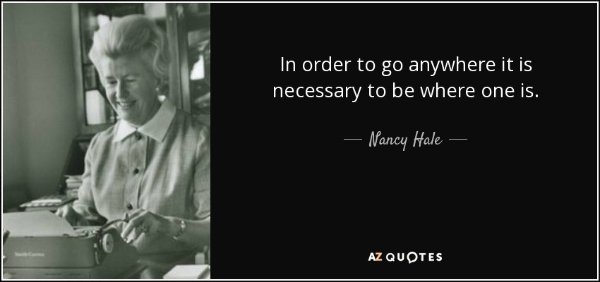In order to go anywhere it is necessary to be where one is. - Nancy Hale
