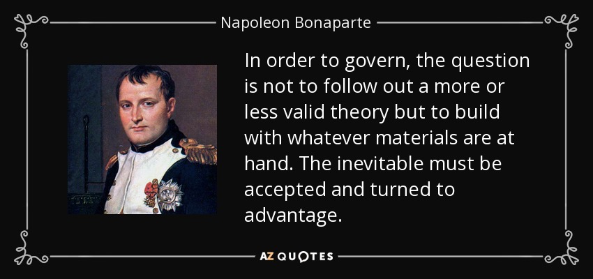 In order to govern, the question is not to follow out a more or less valid theory but to build with whatever materials are at hand. The inevitable must be accepted and turned to advantage. - Napoleon Bonaparte