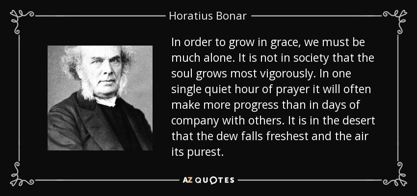 In order to grow in grace, we must be much alone. It is not in society that the soul grows most vigorously. In one single quiet hour of prayer it will often make more progress than in days of company with others. It is in the desert that the dew falls freshest and the air its purest. - Horatius Bonar