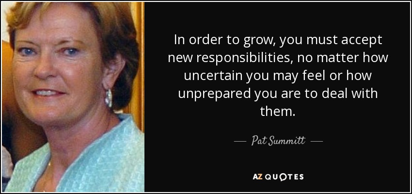 In order to grow, you must accept new responsibilities, no matter how uncertain you may feel or how unprepared you are to deal with them. - Pat Summitt