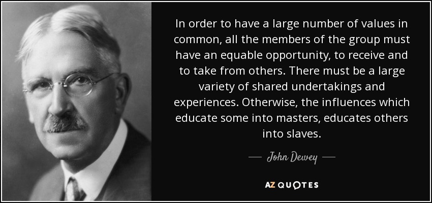 In order to have a large number of values in common, all the members of the group must have an equable opportunity, to receive and to take from others. There must be a large variety of shared undertakings and experiences. Otherwise, the influences which educate some into masters, educates others into slaves. - John Dewey