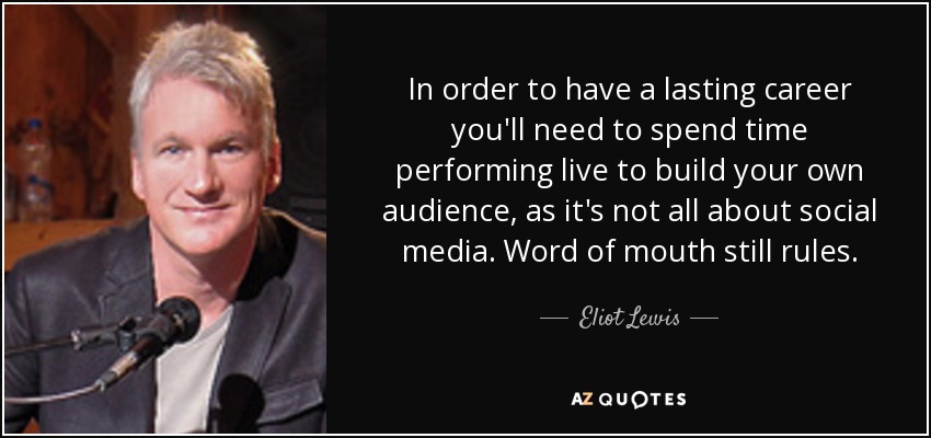 In order to have a lasting career you'll need to spend time performing live to build your own audience, as it's not all about social media. Word of mouth still rules. - Eliot Lewis