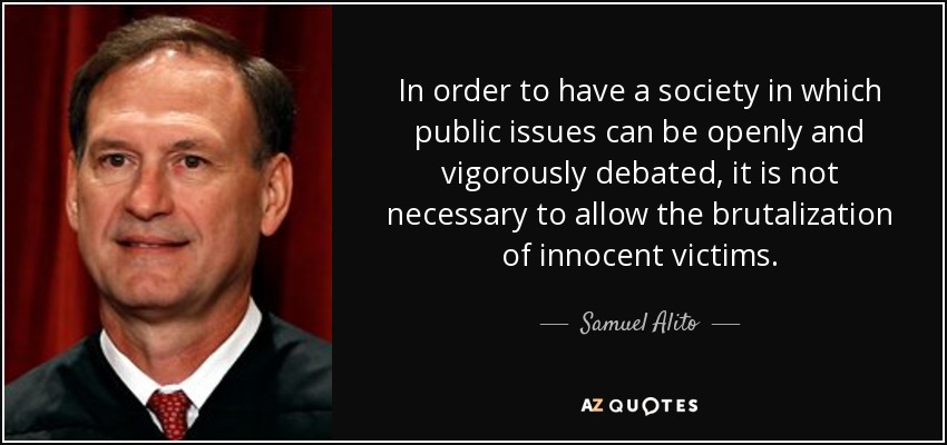 In order to have a society in which public issues can be openly and vigorously debated, it is not necessary to allow the brutalization of innocent victims. - Samuel Alito