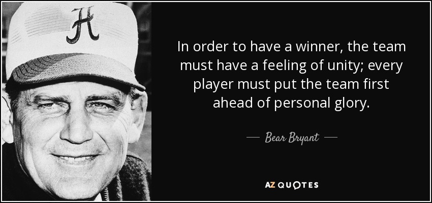 In order to have a winner, the team must have a feeling of unity; every player must put the team first ahead of personal glory. - Bear Bryant