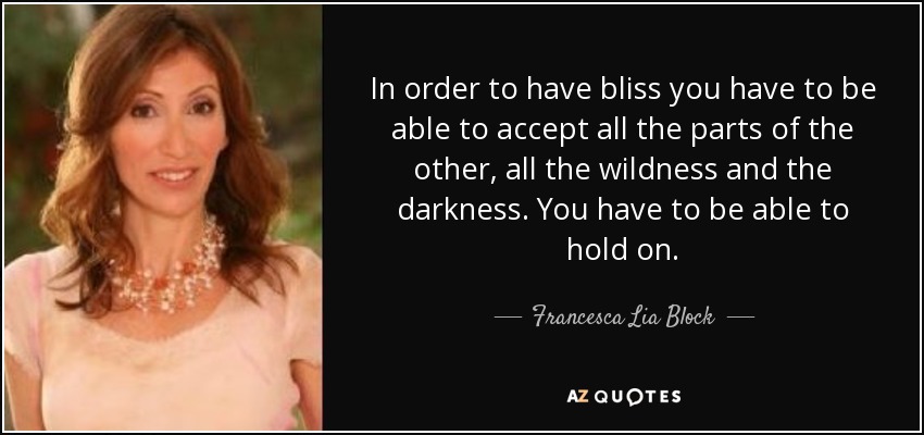 In order to have bliss you have to be able to accept all the parts of the other, all the wildness and the darkness. You have to be able to hold on. - Francesca Lia Block