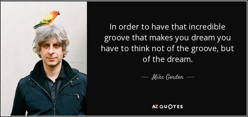 In order to have that incredible groove that makes you dream you have to think not of the groove, but of the dream. - Mike Gordon