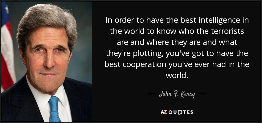 In order to have the best intelligence in the world to know who the terrorists are and where they are and what they're plotting, you've got to have the best cooperation you've ever had in the world. - John F. Kerry