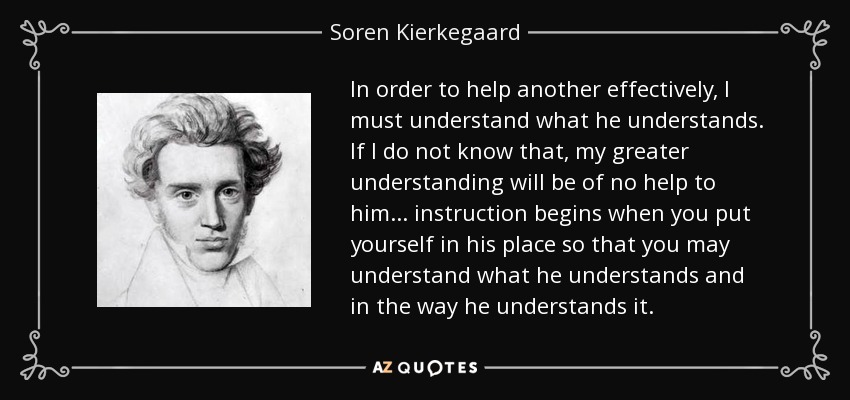 In order to help another effectively, I must understand what he understands. If I do not know that, my greater understanding will be of no help to him... instruction begins when you put yourself in his place so that you may understand what he understands and in the way he understands it. - Soren Kierkegaard