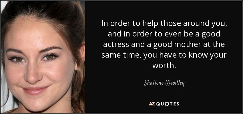 In order to help those around you, and in order to even be a good actress and a good mother at the same time, you have to know your worth. - Shailene Woodley