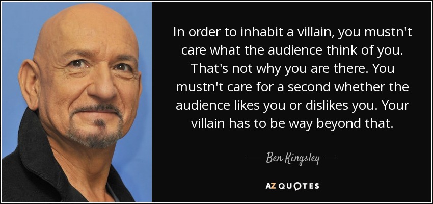 In order to inhabit a villain, you mustn't care what the audience think of you. That's not why you are there. You mustn't care for a second whether the audience likes you or dislikes you. Your villain has to be way beyond that. - Ben Kingsley