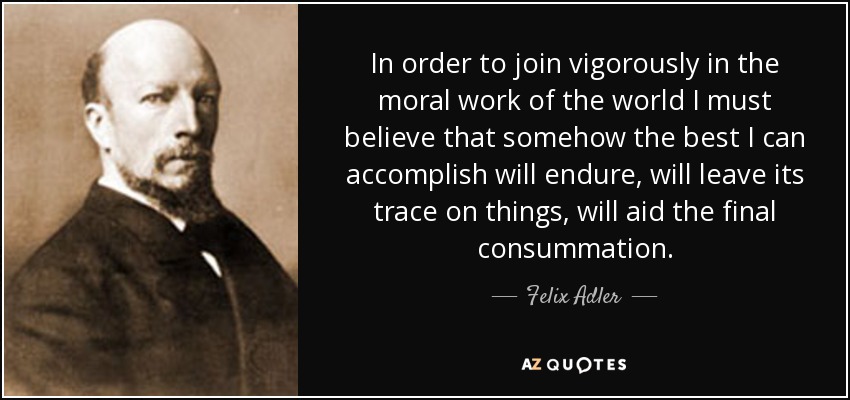 In order to join vigorously in the moral work of the world I must believe that somehow the best I can accomplish will endure, will leave its trace on things, will aid the final consummation. - Felix Adler