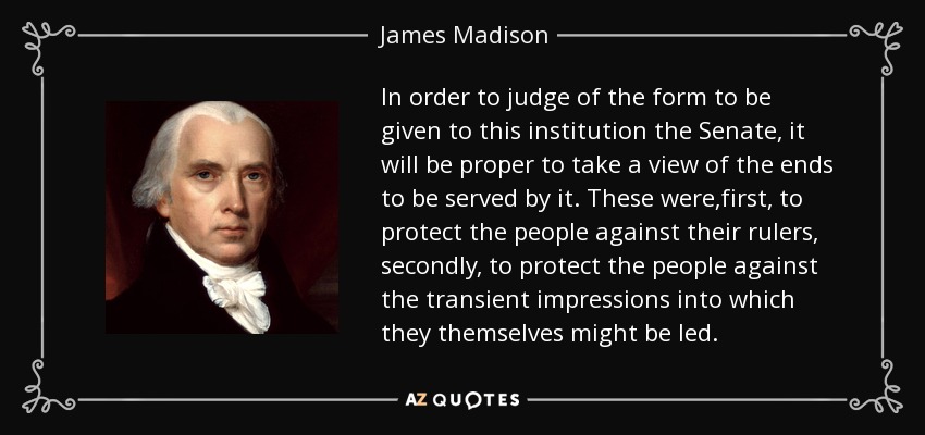 In order to judge of the form to be given to this institution the Senate, it will be proper to take a view of the ends to be served by it. These were,first, to protect the people against their rulers, secondly, to protect the people against the transient impressions into which they themselves might be led. - James Madison