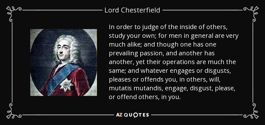 In order to judge of the inside of others, study your own; for men in general are very much alike; and though one has one prevailing passion, and another has another, yet their operations are much the same; and whatever engages or disgusts, pleases or offends you, in others, will, mutatis mutandis, engage, disgust, please, or offend others, in you. - Lord Chesterfield