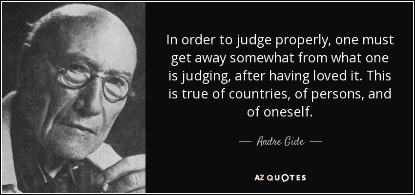 In order to judge properly, one must get away somewhat from what one is judging, after having loved it. This is true of countries, of persons, and of oneself. - Andre Gide