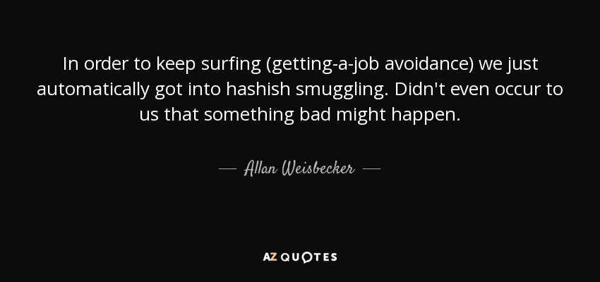 In order to keep surfing (getting-a-job avoidance) we just automatically got into hashish smuggling. Didn't even occur to us that something bad might happen. - Allan Weisbecker