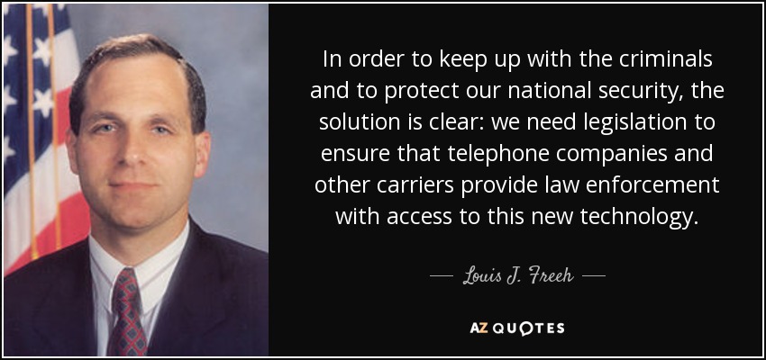In order to keep up with the criminals and to protect our national security, the solution is clear: we need legislation to ensure that telephone companies and other carriers provide law enforcement with access to this new technology. - Louis J. Freeh