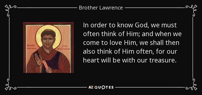 In order to know God, we must often think of Him; and when we come to love Him, we shall then also think of Him often, for our heart will be with our treasure. - Brother Lawrence