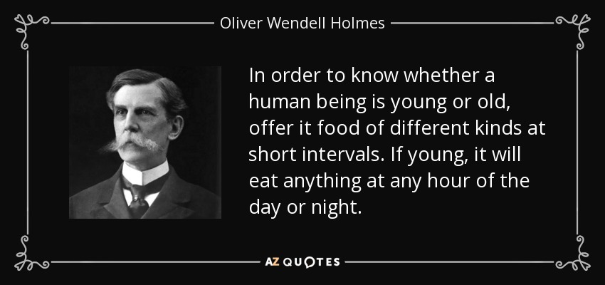 In order to know whether a human being is young or old, offer it food of different kinds at short intervals. If young, it will eat anything at any hour of the day or night. - Oliver Wendell Holmes, Jr.