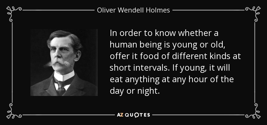 In order to know whether a human being is young or old, offer it food of different kinds at short intervals. If young, it will eat anything at any hour of the day or night. - Oliver Wendell Holmes, Jr.