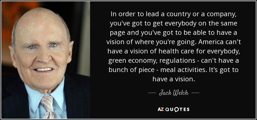 In order to lead a country or a company, you've got to get everybody on the same page and you've got to be able to have a vision of where you're going. America can't have a vision of health care for everybody, green economy, regulations - can't have a bunch of piece - meal activities. It's got to have a vision. - Jack Welch