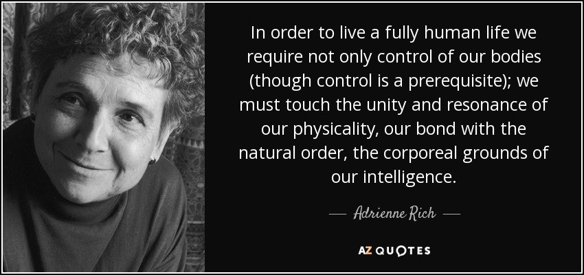 In order to live a fully human life we require not only control of our bodies (though control is a prerequisite); we must touch the unity and resonance of our physicality, our bond with the natural order, the corporeal grounds of our intelligence. - Adrienne Rich