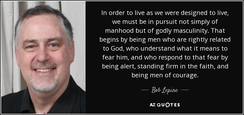 In order to live as we were designed to live, we must be in pursuit not simply of manhood but of godly masculinity. That begins by being men who are rightly related to God, who understand what it means to fear him, and who respond to that fear by being alert, standing firm in the faith, and being men of courage. - Bob Lepine