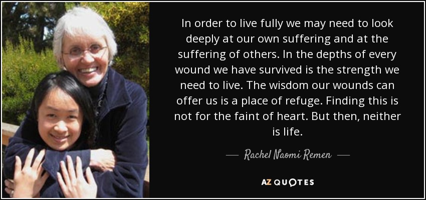 In order to live fully we may need to look deeply at our own suffering and at the suffering of others. In the depths of every wound we have survived is the strength we need to live. The wisdom our wounds can offer us is a place of refuge. Finding this is not for the faint of heart. But then, neither is life. - Rachel Naomi Remen