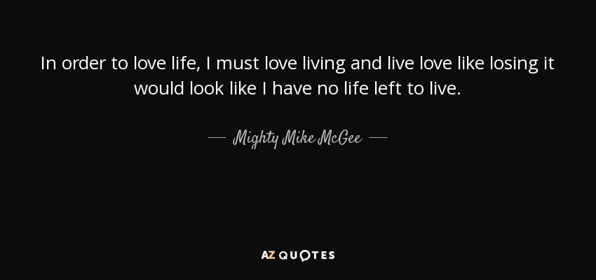 In order to love life, I must love living and live love like losing it would look like I have no life left to live. - Mighty Mike McGee